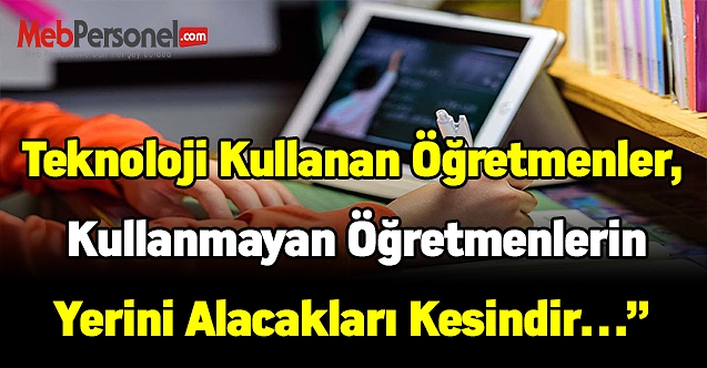Teknoloji kullanan öğretmenler, kullanmayan öğretmenlerin yerini alacakları kesindir…”